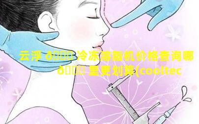 云浮 🐎 冷冻溶脂机价格查询哪 🐋 里更划算(cooltech冷冻溶脂)